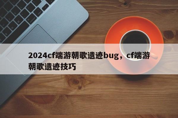 2024cf端游朝歌遗迹bug,cf端游朝歌遗迹技巧