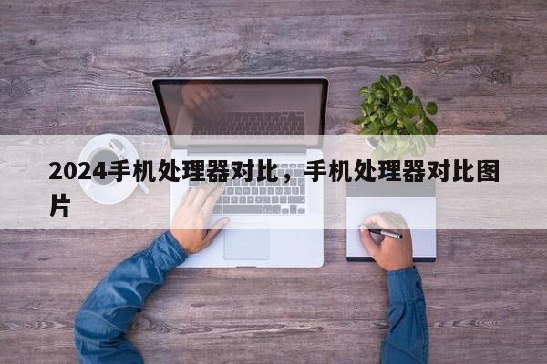 2024手机处理器对比,手机处理器对比图片