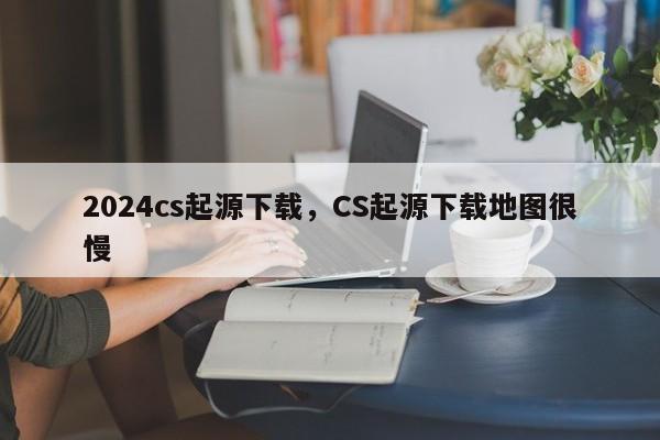 2024cs起源下载，CS起源下载地图很慢