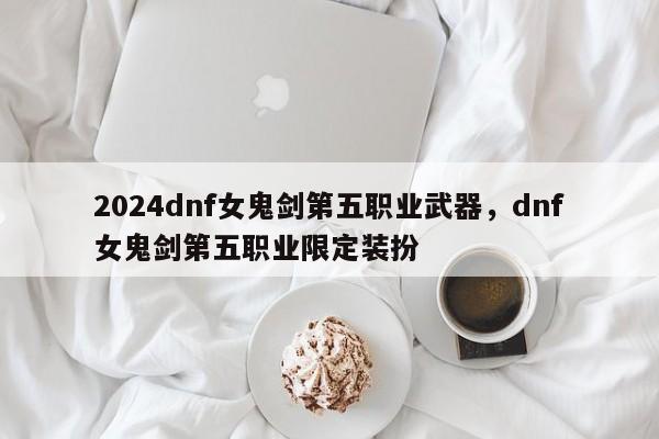 2024dnf女鬼剑第五职业武器,dnf女鬼剑第五职业限定装扮