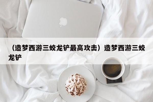 （造梦西游三蛟龙铲最高攻击）造梦西游三蛟龙铲