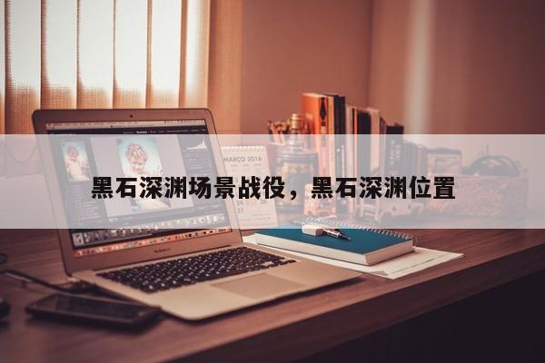 黑石深渊场景战役，黑石深渊位置