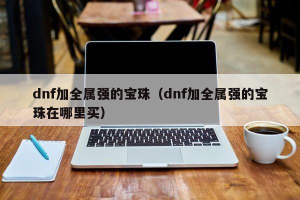 dnf加全属强的宝珠（dnf加全属强的宝珠在哪里买）