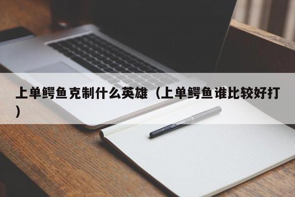 上单鳄鱼克制什么英雄(上单鳄鱼谁比较好打)