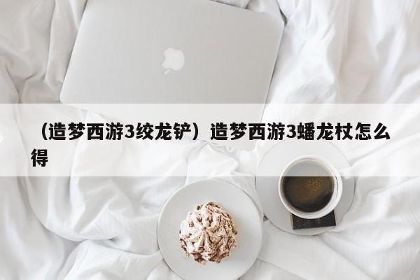 （造梦西游3绞龙铲）造梦西游3蟠龙杖怎么得