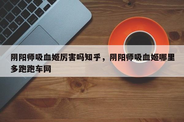 阴阳师吸血姬厉害吗知乎，阴阳师吸血姬哪里多跑跑车网