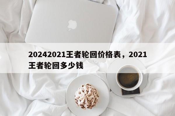 20242021王者轮回价格表，2021王者轮回多少钱