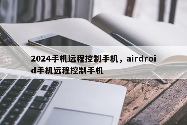2024手机远程控制手机，airdroid手机远程控制手机