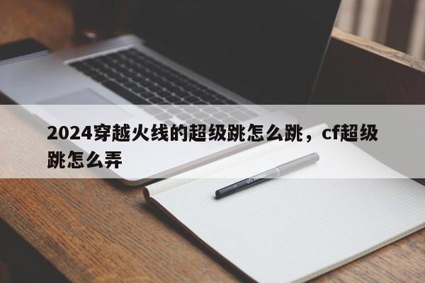 2024穿越火线的超级跳怎么跳，cf超级跳怎么弄