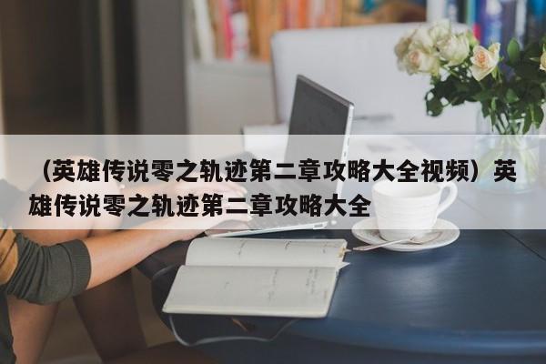 （英雄传说零之轨迹第二章攻略大全视频）英雄传说零之轨迹第二章攻略大全