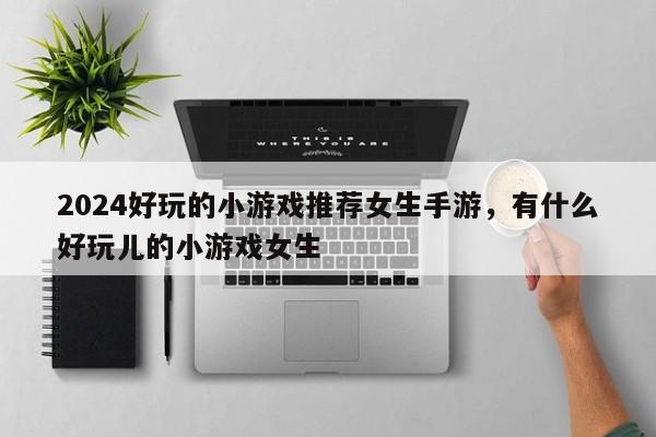 2024好玩的小游戏推荐女生手游，有什么好玩儿的小游戏女生