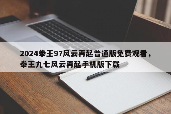 2024拳王97风云再起普通版免费观看，拳王九七风云再起手机版下载