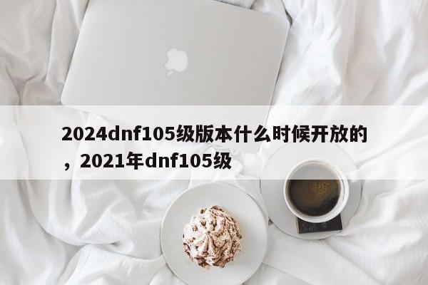 2024dnf105级版本什么时候开放的，2021年dnf105级