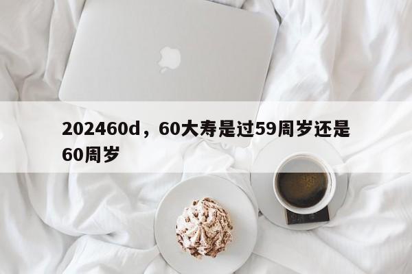 202460d,60大寿是过59周岁还是60周岁