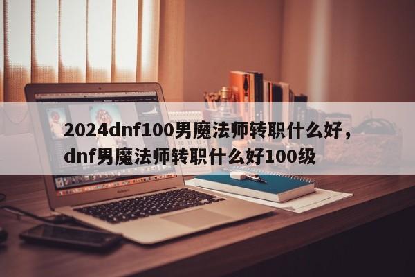 2024dnf100男魔法师转职什么好，dnf男魔法师转职什么好100级