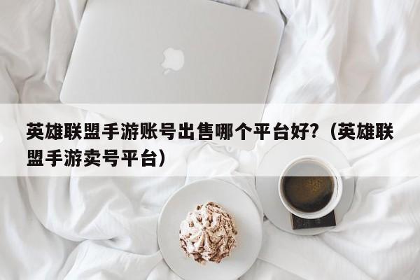 英雄联盟手游账号出售哪个平台好?（英雄联盟手游卖号平台）