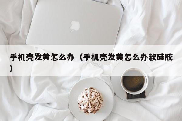 手机壳发黄怎么办(手机壳发黄怎么办软硅胶)