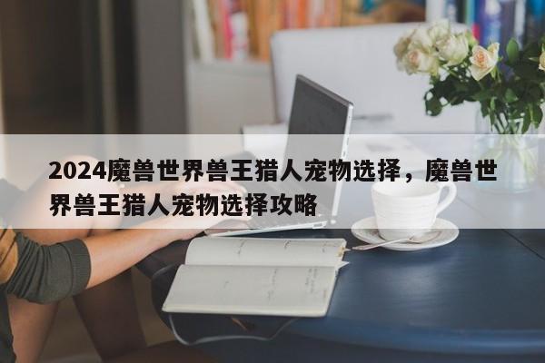 2024魔兽世界兽王猎人宠物选择，魔兽世界兽王猎人宠物选择攻略