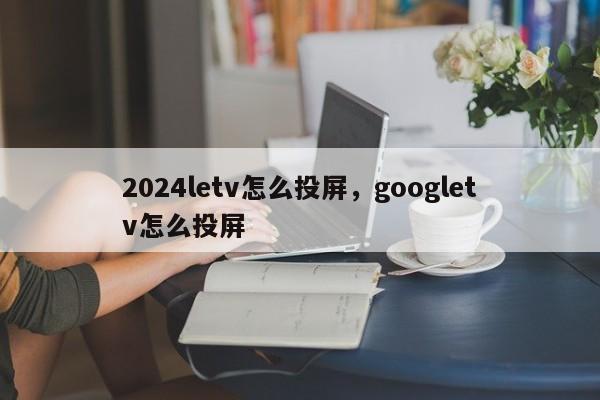2024letv怎么投屏,googletv怎么投屏