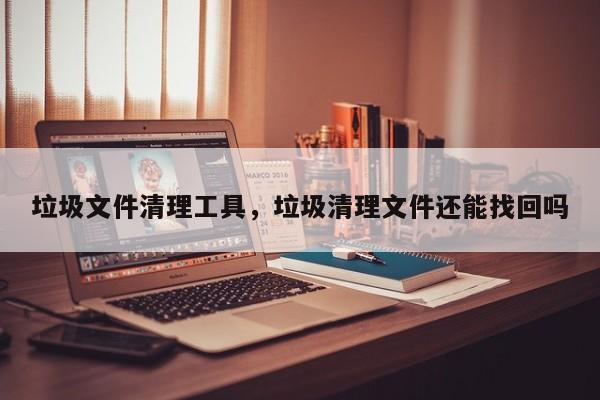 垃圾文件清理工具，垃圾清理文件还能找回吗