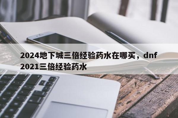 2024地下城三倍经验药水在哪买，dnf2021三倍经验药水
