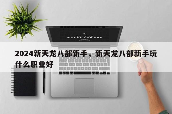 2024新天龙八部新手，新天龙八部新手玩什么职业好