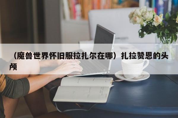 （魔兽世界怀旧服拉扎尔在哪）扎拉赞恩的头颅