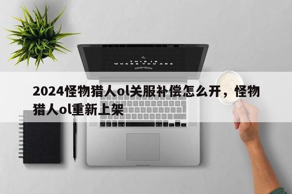 2024怪物猎人ol关服补偿怎么开，怪物猎人ol重新上架