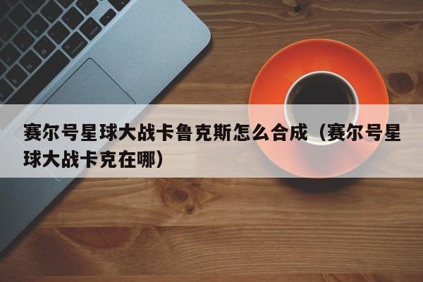 赛尔号星球大战卡鲁克斯怎么合成（赛尔号星球大战卡克在哪）