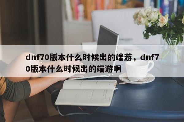 dnf70版本什么时候出的端游，dnf70版本什么时候出的端游啊