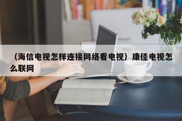 （海信电视怎样连接网络看电视）康佳电视怎么联网