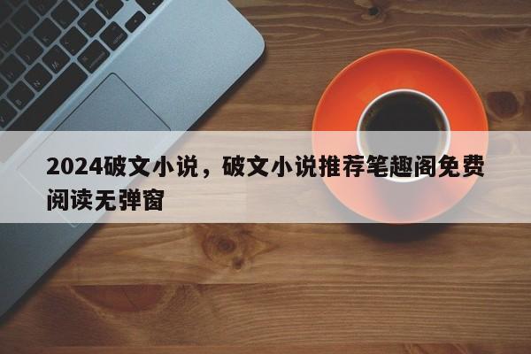 2024破文小说，破文小说推荐笔趣阁免费阅读无弹窗