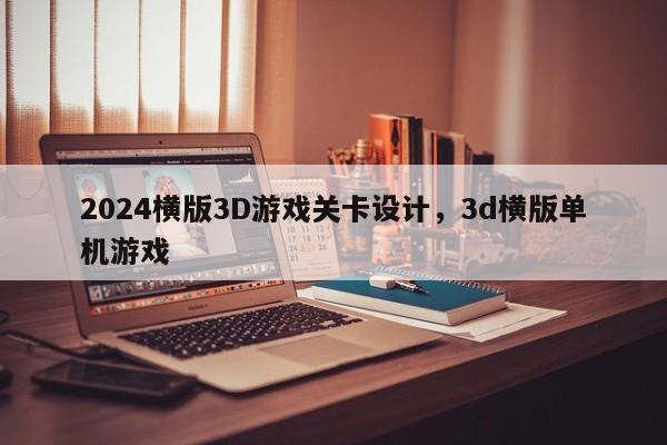 2024横版3D游戏关卡设计，3d横版单机游戏