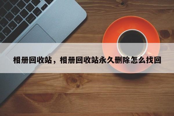 相册回收站，相册回收站永久删除怎么找回