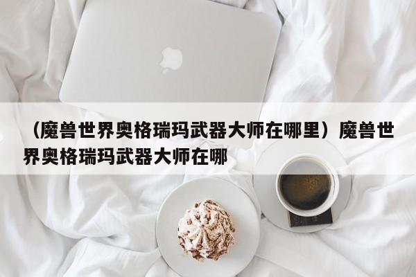 （魔兽世界奥格瑞玛武器大师在哪里）魔兽世界奥格瑞玛武器大师在哪