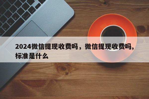 2024微信提现收费吗，微信提现收费吗,标准是什么