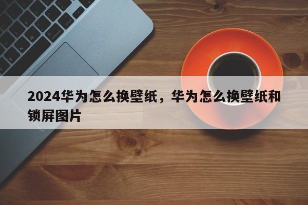 2024华为怎么换壁纸，华为怎么换壁纸和锁屏图片