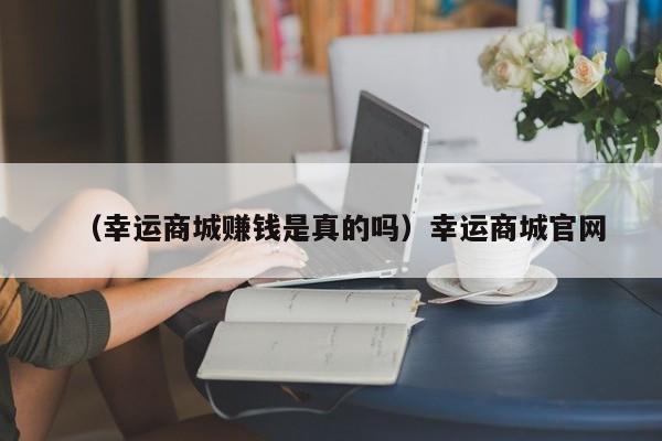 （幸运商城赚钱是真的吗）幸运商城官网