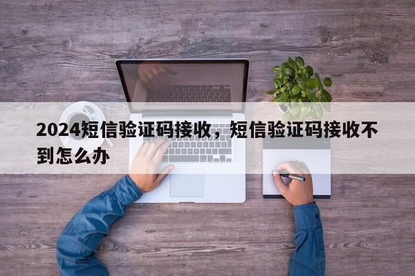 2024短信验证码接收，短信验证码接收不到怎么办